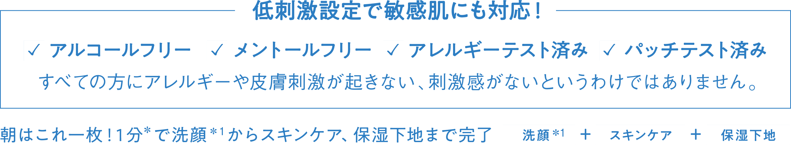 低刺激設定で敏感肌にも対応！ アルコールフリー メントールフリー アレルギーテスト済み パッチテスト済み すべての方にアレルギーや皮膚刺激が起きない、刺激感がないというわけではありません。