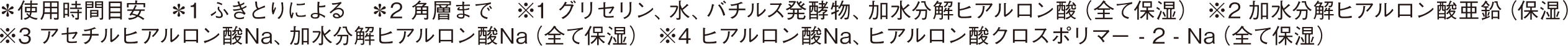 朝はこれ一枚！１分*で洗顔*からスキンケア、保湿下地まで完了 洗顔*1+スキンケア+保湿下地 ＊使用時間目安 ＊1 ふきとりによる　＊2 角層まで　※1 グリセリン、水、バチルス発酵物、加水分解ヒアルロン酸（全て保湿） ※2 加水分解ヒアルロン酸亜鉛（保湿） ※3 アセチルヒアルロン酸Na、加水分解ヒアルロン酸Na（全て保湿） ※4 ヒアルロン酸Na、ヒアルロン酸クロスポリマー - 2 - Na（全て保湿）