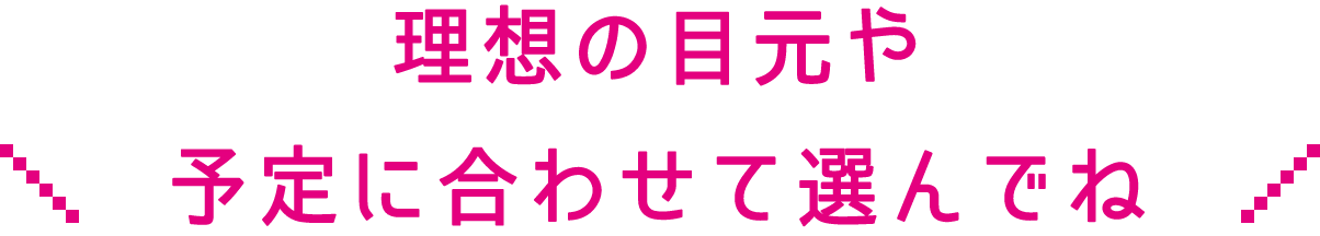 理想の目元や予定に合わせて選んでね