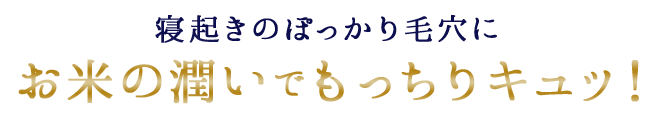 寝起きのぽっかり毛穴にお米の潤いでもっちりキュッ！