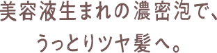 美容液生まれの濃密泡で、うっとりツヤ髪へ。