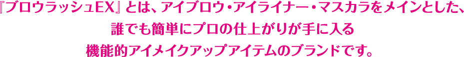 『ブロウラッシュEX』とは、アイブロウ・アイライナー・マスカラをメインとした、初めての方にもこだわりメイクの方にもカンタンにお使い頂ける機能的アイメイクアップアイテムのブランドです。