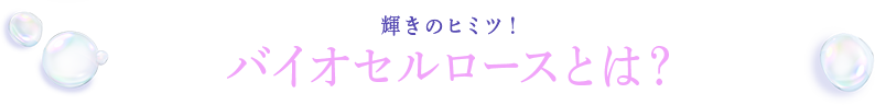 輝きのヒミツ！バイオセルロースとは？
