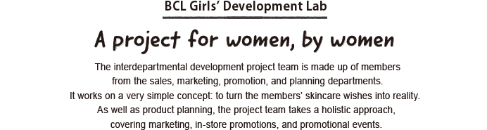 BCL Girls’ Development Lab. A project for women, by women The interdepartmental development project team is made up of members from the sales, marketing, promotion, and planning departments. It works on a very simple concept: to turn the members’ skincare wishes into reality. As well as product planning, the project team takes a holistic approach, covering marketing, in-store promotions, and promotional events.