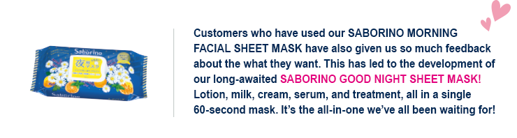 Customers who have used our SABORINO MORNING FACIAL SHEET MASK have also given us so much feedback about the what they want. This has led to the development of our long-awaited SABORINO GOOD NIGHT SHEET MASK! Lotion, milk, cream, serum, and treatment, all in a single 60-second mask. It’s the all-in-one we’ve all been waiting for!