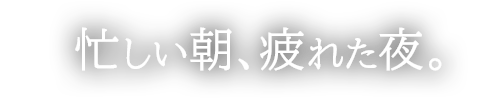 忙しい朝、疲れた夜。