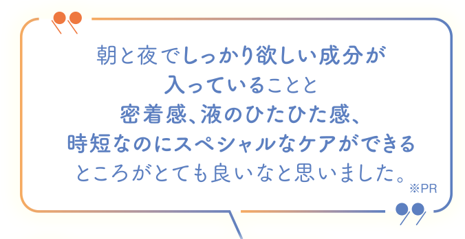 朝と夜でしっかり欲しい部分が入っていることと密着感、液のひたひた感、時短なのにスペシャルなケアができるところがとても良いなと思いました