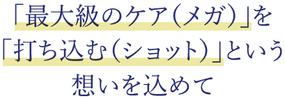 「最大級のケア(メガ)」を 「打ち込む(ショット)」という 想いを込めて